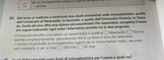 d Le microplastiche vengono ingérta dal paso, 
arimali
24. Nel testo si mettono a confronto due studi universitari sulle microplastiche: quello
dell'Università di Newcastle, in Australia, e quello dell´Università Victoria, in Cana-
da. Quale dei due offre una visione piú pessimista? Per rispondere, completa il testo
che segue indicando ogni volta l'alterativa corretta fra le due proposte.
LUniversità che offre una visione piú pessimística é quella di □ Newcastle ! □ Victoria
perché complessivamente, considerando che in un anno ci sono 52 settimane,
il nomero di particelle di microplastiche ingerito da un consumatore médio, secondo
tale Universitá, é pari a circa a 100 mila i 50 mila.
s s epuentí sono fonti di microplastiche per Kuomo e quali no?