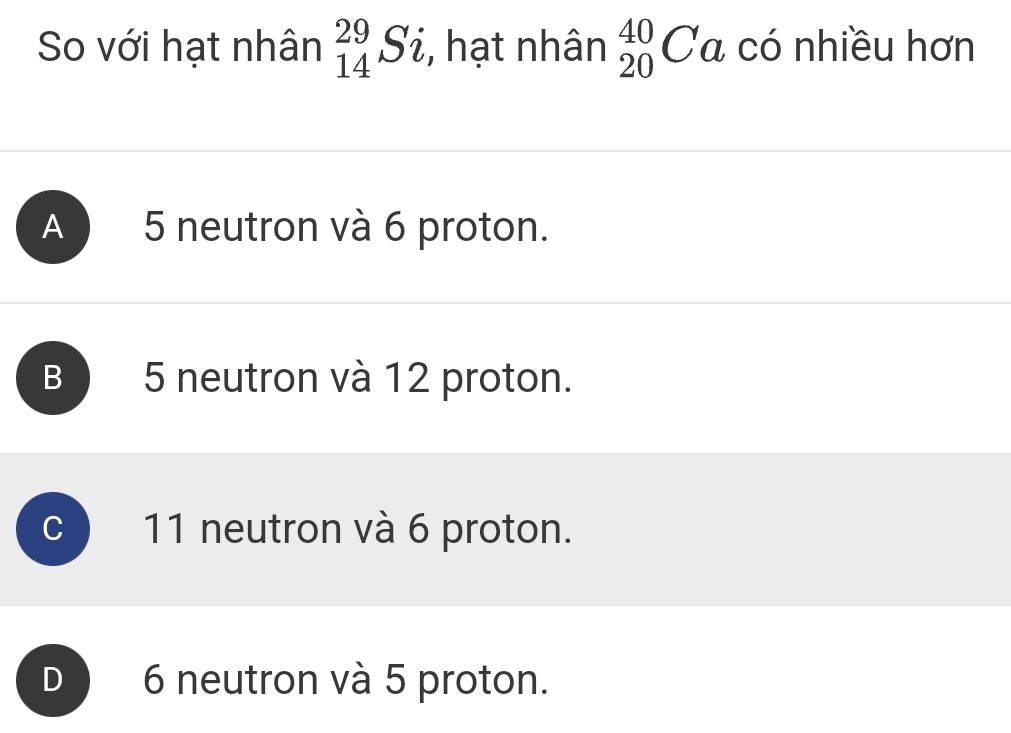 So với hạt nhân _(14)^(29)Si , hạt nhân _(20)^(40)Ca có nhiều hơn
A 5 neutron và 6 proton.
B 5 neutron và 12 proton.
C 11 neutron và 6 proton.
D 6 neutron và 5 proton.