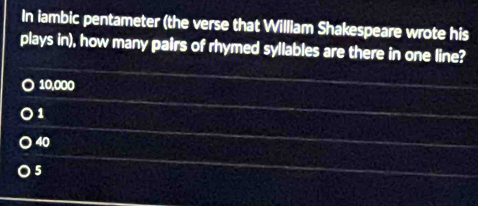 In iambic pentameter (the verse that William Shakespeare wrote his
plays in), how many pairs of rhymed syllables are there in one line?
10,000
1
40
5