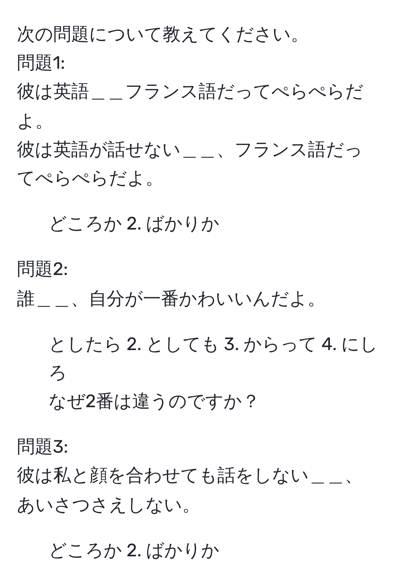 次の問題について教えてください。  
問題1:  
彼は英語＿＿フランス語だってぺらぺらだよ。  
彼は英語が話せない＿＿、フランス語だってぺらぺらだよ。  
1. どころか 2. ばかりか  

問題2:  
誰＿＿、自分が一番かわいいんだよ。  
1. としたら 2. としても 3. からって 4. にしろ  
なぜ2番は違うのですか？  

問題3:  
彼は私と顔を合わせても話をしない＿＿、あいさつさえしない。  
1. どころか 2. ばかりか