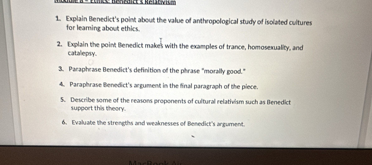 Odule & - Étlts: Bénédict's Rélativism 
1. Explain Benedict's point about the value of anthropological study of isolated cultures 
for learning about ethics. 
2. Explain the point Benedict makes with the examples of trance, homosexuality, and 
catalepsy. 
3. Paraphrase Benedict’s definition of the phrase “morally good.” 
4. Paraphrase Benedict's argument in the final paragraph of the piece. 
5. Describe some of the reasons proponents of cultural relativism such as Benedict 
support this theory. 
6. Evaluate the strengths and weaknesses of Benedict's argument.