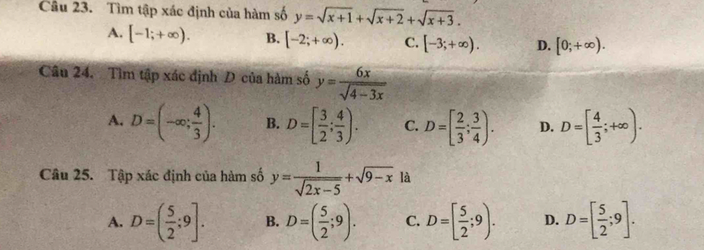 Tìm tập xác định của hàm số y=sqrt(x+1)+sqrt(x+2)+sqrt(x+3).
A. [-1;+∈fty ). B. [-2;+∈fty ). C. [-3;+∈fty ). D. [0;+∈fty ). 
Câu 24. Tìm tập xác định D của hàm số y= 6x/sqrt(4-3x) 
A. D=(-∈fty ; 4/3 ). B. D=[ 3/2 ; 4/3 ). C. D=[ 2/3 ; 3/4 ). D. D=[ 4/3 ;+∈fty ). 
Câu 25. Tập xác định của hàm số y= 1/sqrt(2x-5) +sqrt(9-x) là
A. D=( 5/2 ;9]. B. D=( 5/2 ;9). C. D=[ 5/2 ;9). D. D=[ 5/2 ;9].