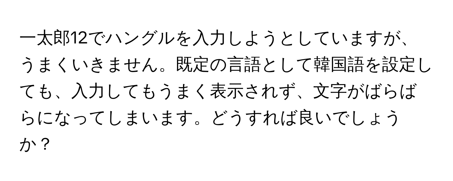 一太郎12でハングルを入力しようとしていますが、うまくいきません。既定の言語として韓国語を設定しても、入力してもうまく表示されず、文字がばらばらになってしまいます。どうすれば良いでしょうか？