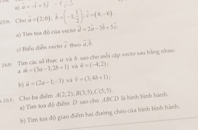 vector a=-vector i+3vector j
259: Cho vector a=(2;0); vector b=(-1; 1/2 ); vector c=(4;-6). 
a) Tìm tọa độ của vectơ vector d=2vector a-3vector b+5vector c. 
c) Biểu diễn vecto vector c theo vector a, vector b. 
260: Tìm các số thực a và b sao cho mỗi cặp vectơ sau bằng nhau: 
a vector m=(3a-1;2b+1) và vector n=(-4;2); 
b) vector u=(2a-1;-3) và vector v=(3;4b+1); 
261: Cho ba điểm A(2;2); B(3;5), C(5;5). 
a) Tìm tọa độ điểm D sao cho ABCD là hình bình hành. 
b) Tìm tọa độ giao điểm hai đường chéo của hình bình hành.