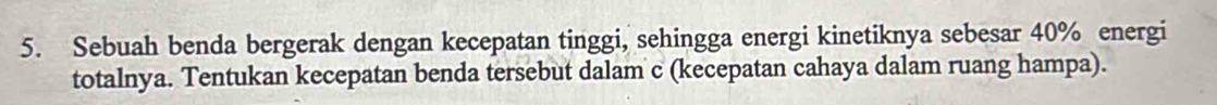 Sebuah benda bergerak dengan kecepatan tinggi, sehingga energi kinetiknya sebesar 40% energi 
totalnya. Tentukan kecepatan benda tersebut dalam c (kecepatan cahaya dalam ruang hampa).