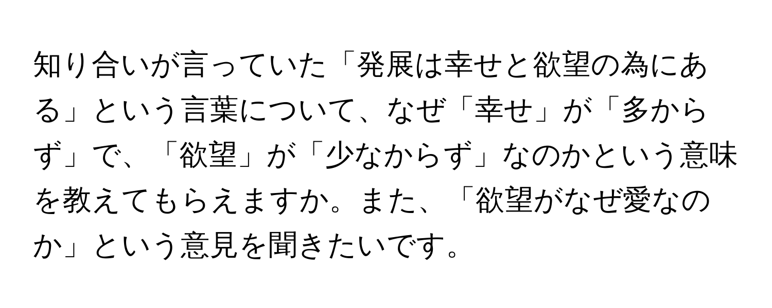 知り合いが言っていた「発展は幸せと欲望の為にある」という言葉について、なぜ「幸せ」が「多からず」で、「欲望」が「少なからず」なのかという意味を教えてもらえますか。また、「欲望がなぜ愛なのか」という意見を聞きたいです。