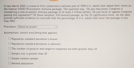 In late March 2020, a research firm conducted a national poll of 1059 U.S. adults that asked their views on
the federal COVID-19 economic stimulus package. The question was. “As you may know, Congress is
considering a new economic stimulus package of at least 2 trillion dollars. Do you favor or oppose Congress
passing this legislation?" Of those sampled, 516 favored passage. At the 5% significance level, do the data
than 50%? provide sufficient evidence to conclude that the percentage of U.S. adults that favor the passage is less
Procedure: [ Select an answer
Assumptions: (select everything that applies)
Population standard deviation is known
Population standard deviation is unknown
The number of positive and negative responses are both greater than 10
Sample size is greater than 30
Simple random sample
Normal population