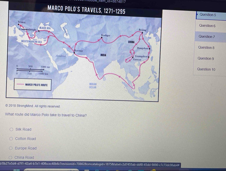 tem e=circ 817
Question 5
Question 6
Question 7
Question 8
Question 9
Question 10
© 2018 StrongMind. All rights reserved.
What route did Marco Polo take to travel to China?
Silk Road
Cotton Road
Europe Road
China Road
t/0b27e5d4-d7f1-42a4-b7e1-40fbcec48b6c?revisionid=70862&smcatalogid=1875&label=2d7455ab-ddf8-45dd-9890-c7c73dc08ab4#