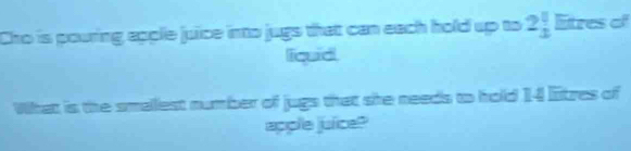 Cro is pouring apple juice into jugs that can each hold up to 2beginarrayr 1 1endarray litres of 
iquid 
What is the smallest number of jugs that she needs to hold 14 litzes of 
apple juice?