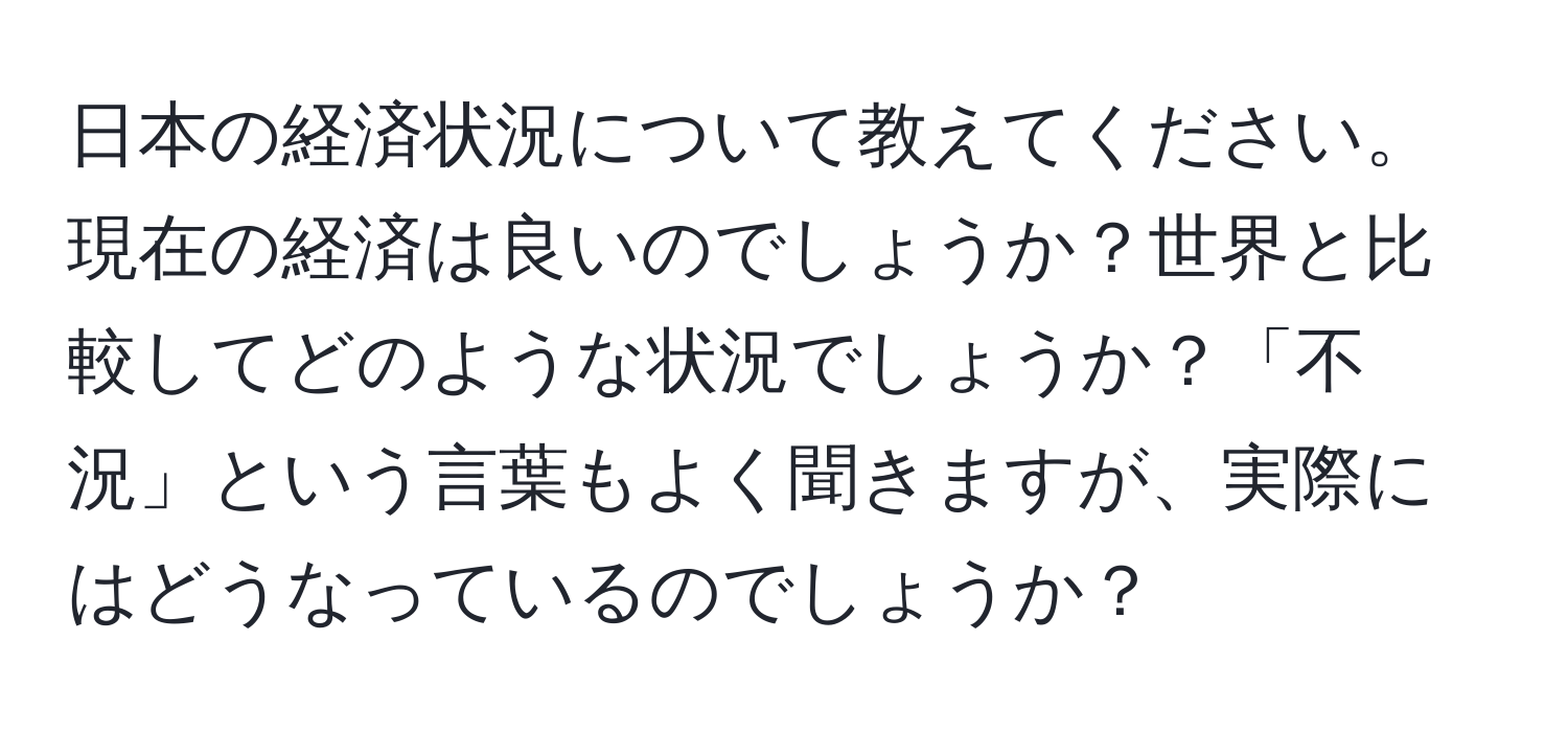 日本の経済状況について教えてください。現在の経済は良いのでしょうか？世界と比較してどのような状況でしょうか？「不況」という言葉もよく聞きますが、実際にはどうなっているのでしょうか？