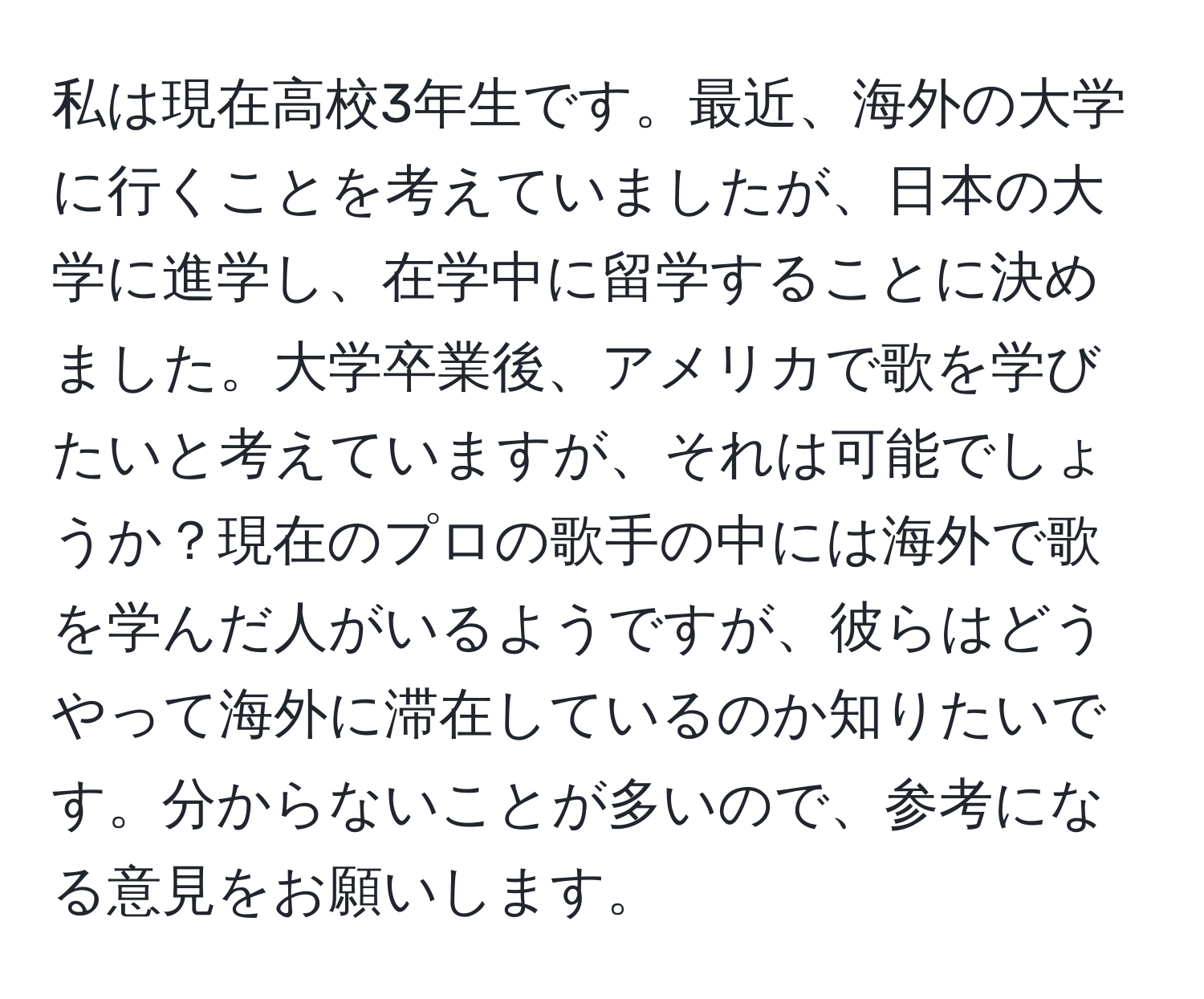 私は現在高校3年生です。最近、海外の大学に行くことを考えていましたが、日本の大学に進学し、在学中に留学することに決めました。大学卒業後、アメリカで歌を学びたいと考えていますが、それは可能でしょうか？現在のプロの歌手の中には海外で歌を学んだ人がいるようですが、彼らはどうやって海外に滞在しているのか知りたいです。分からないことが多いので、参考になる意見をお願いします。