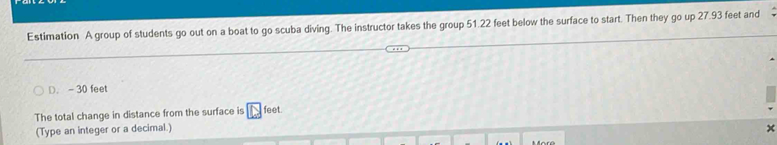 Estimation A group of students go out on a boat to go scuba diving. The instructor takes the group 51.22 feet below the surface to start. Then they go up 27.93 feet and 
D. - 30 feet
The total change in distance from the surface is feet. 
(Type an integer or a decimal.)