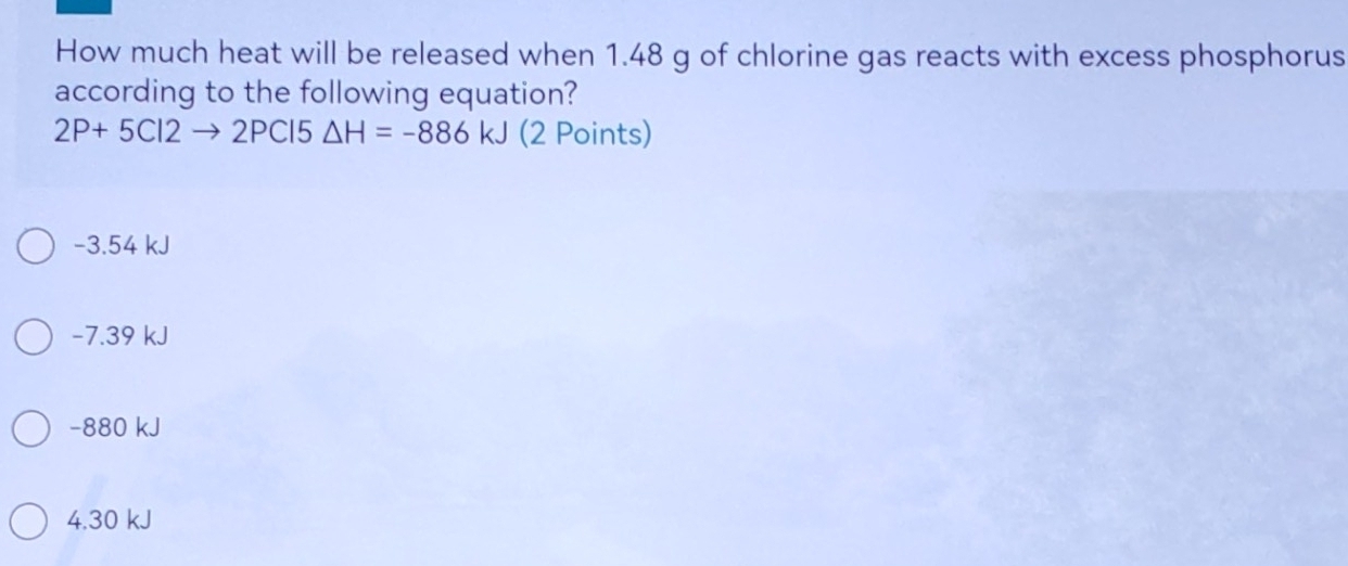 How much heat will be released when 1.48 g of chlorine gas reacts with excess phosphorus
according to the following equation?
2P+5Cl2to 2PCl5△ H=-886kJ (2 Points)
-3.54 kJ
-7.39 kJ
−880 kJ
4. 30 kJ