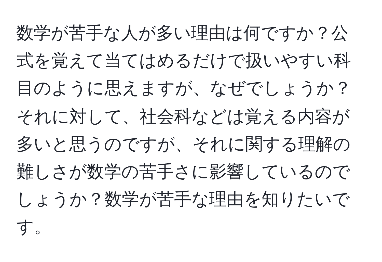 数学が苦手な人が多い理由は何ですか？公式を覚えて当てはめるだけで扱いやすい科目のように思えますが、なぜでしょうか？それに対して、社会科などは覚える内容が多いと思うのですが、それに関する理解の難しさが数学の苦手さに影響しているのでしょうか？数学が苦手な理由を知りたいです。