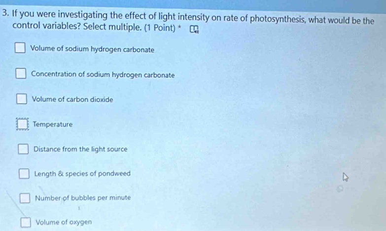 If you were investigating the effect of light intensity on rate of photosynthesis, what would be the
control variables? Select multiple. (1 Point) *
Volume of sodium hydrogen carbonate
Concentration of sodium hydrogen carbonate
Volume of carbon dioxide
Temperature
Distance from the light source
Length & species of pondweed
Number of bubbles per minute
Volume of oxygen