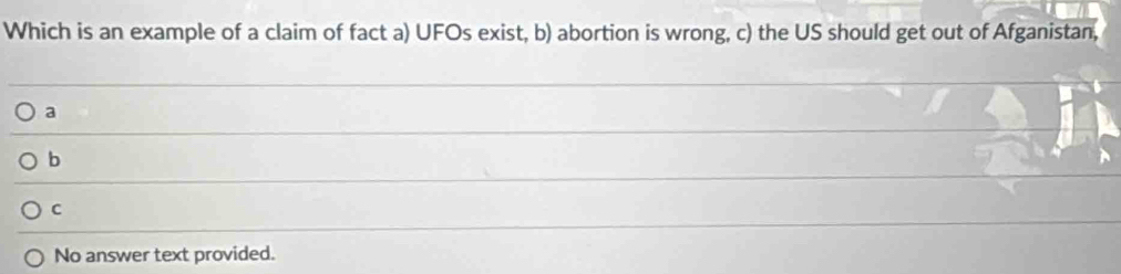 Which is an example of a claim of fact a) UFOs exist, b) abortion is wrong, c) the US should get out of Afganistan,
a
b
C
No answer text provided.