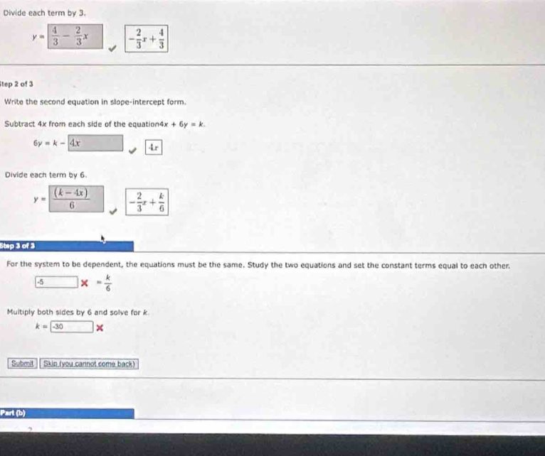 Divide each term by 3.
y= 4/3 - 2/3 x - 2/3 x+ 4/3 
Step 2 of 3
Write the second equation in slope-intercept form. 
Subtract 4x from each side of the equation4 x+6y=k.
6y=k-4x 4x 
Divide each term by 6.
y= ((k-4x))/6  - 2/3 x+ k/6 
stp > of 
For the system to be dependent, the equations must be the same. Study the two equations and set the constant terms equal to each other 
25 x= k/6 
Multiply both sides by 6 and solve for k
k=□ *
Submit Skin (you cannot come back) 
Part (b)