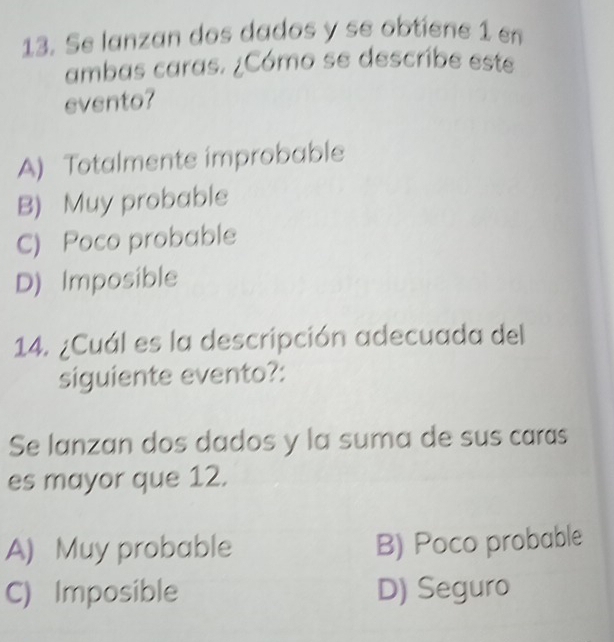 Se lanzan dos dados y se obtiene 1 en
ambas caras. ¿Cómo se describe este
evento?
A) Totalmente improbable
B) Muy probable
C) Poco probable
D) Imposible
14. ¿Cuál es la descripción adecuada del
siguiente evento?:
Se lanzan dos dados y la suma de sus caras
es mayor que 12.
A) Muy probable B) Poco probable
C) Imposible D) Seguro