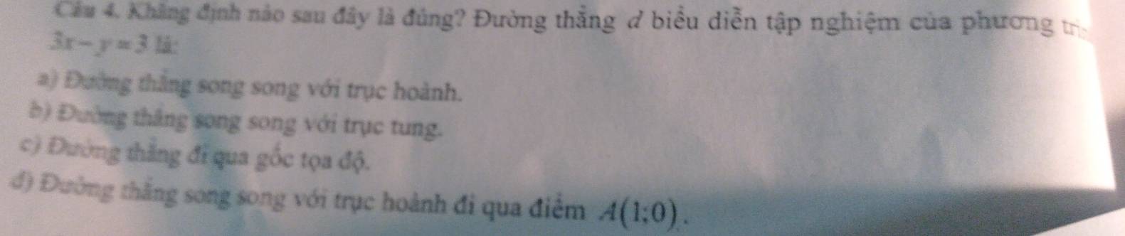 Khẳng định nào sau đây là đúng? Đường thắng ở biểu diễn tập nghiệm của phương tr
3x-y=31i
a) Đường thắng song song với trục hoành.
b) Đường thắng song song với trục tung.
c) Đường thắng đi qua gốc tọa độ.
đ) Đường thắng song song với trục hoành đi qua điểm A(1;0).