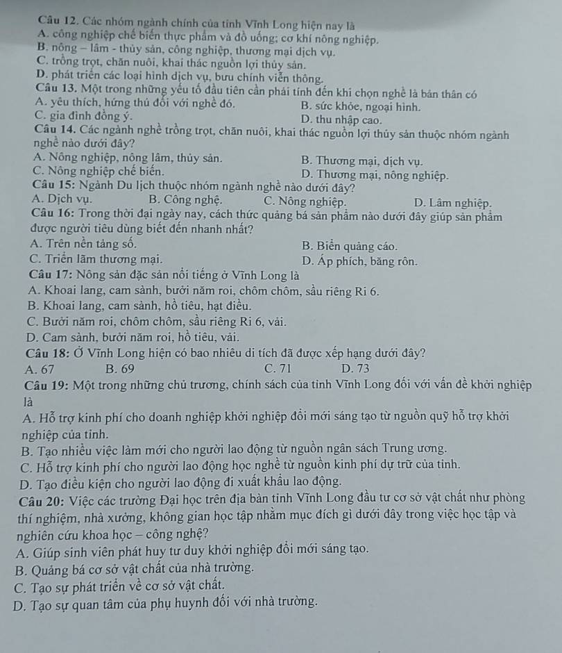 Các nhóm ngành chính của tỉnh Vĩnh Long hiện nay là
A. công nghiệp chế biến thực phẩm và đồ uống; cơ khí nông nghiệp.
B. nông - lâm - thủy sản, công nghiệp, thương mại dịch vụ.
C. trồng trọt, chăn nuôi, khai thác nguồn lợi thủy sản.
D. phát triển các loại hình dịch vụ, bưu chính viễn thông.
Câu 13. Một trong những yếu tố đầu tiên cần phái tính đến khi chọn nghề là bản thân có
A. yêu thích, hứng thủ đối với nghề đó. B. sức khỏe, ngoại hình.
C. gia đình đồng ý. D. thu nhập cao.
Câu 14. Các ngành nghề trồng trọt, chăn nuôi, khai thác nguồn lợi thủy sản thuộc nhóm ngành
nghề nào dưới đây?
A. Nông nghiệp, nông lâm, thủy sản. B. Thương mại, dịch vụ.
C. Nông nghiệp chế biến. D. Thương mại, nông nghiệp.
Câu 15: Ngành Du lịch thuộc nhóm ngành nghề nào dưới đây?
A. Djch vụ. B. Công nghệ. C. Nông nghiệp. D. Lâm nghiệp.
Câu 16: Trong thời đại ngày nay, cách thức quảng bá sản phẩm nào dưới đây giúp sản phẩm
được người tiêu dùng biết đến nhanh nhất?
A. Trên nền tảng số. B. Biển quảng cáo.
C. Triển lãm thương mại. D. Áp phích, băng rôn.
Câu 17: Nông sản đặc sản nổi tiếng ở Vĩnh Long là
A. Khoai lang, cam sành, bưởi năm roi, chôm chôm, sầu riêng Ri 6.
B. Khoai lang, cam sành, hồ tiêu, hạt điều.
C. Bưởi năm roi, chôm chôm, sầu riêng Ri 6, vải.
D. Cam sành, bưởi năm roi, hồ tiêu, vải.
Câu 18: Ở Vĩnh Long hiện có bao nhiêu di tích đã được xếp hạng dưới đây?
A. 67 B. 69 C. 71 D. 73
Câu 19: Một trong những chủ trương, chính sách của tỉnh Vĩnh Long đối với vấn đề khởi nghiệp
là
A. Hỗ trợ kinh phí cho doanh nghiệp khởi nghiệp đổi mới sáng tạo từ nguồn quỹ hỗ trợ khởi
nghiệp của tỉnh.
B. Tạo nhiều việc làm mới cho người lao động từ nguồn ngân sách Trung ương.
C. Hỗ trợ kinh phí cho người lao động học nghề từ nguồn kinh phí dự trữ của tinh.
D. Tạo điều kiện cho người lao động đi xuất khẩu lao động.
Câu 20: Việc các trường Đại học trên địa bàn tinh Vĩnh Long đầu tư cơ sở vật chất như phòng
thí nghiệm, nhà xưởng, không gian học tập nhằm mục đích gì dưới đây trong việc học tập và
nghiên cứu khoa học - công nghệ?
A. Giúp sinh viên phát huy tư duy khởi nghiệp đổi mới sáng tạo.
B. Quảng bá cơ sở vật chất của nhà trường.
C. Tạo sự phát triển về cơ sở vật chất.
D. Tạo sự quan tâm của phụ huynh đối với nhà trường.