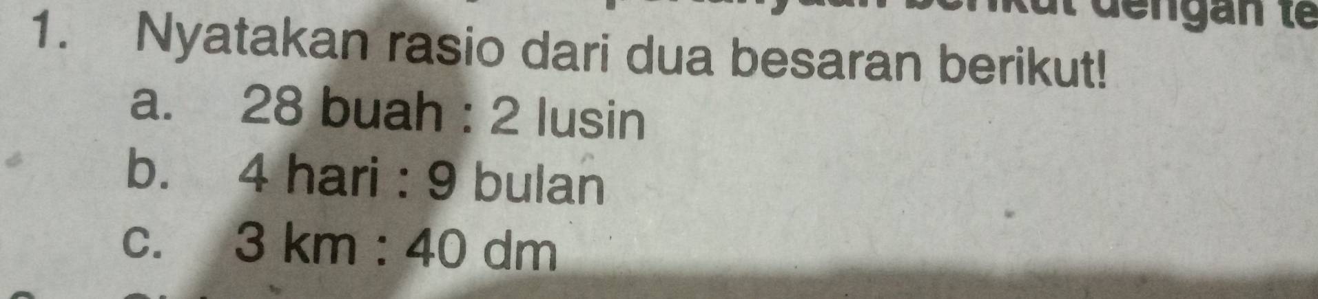 Nyatakan rasio dari dua besaran berikut! 
a. 28 buah : 2 lusin 
b. 4 hari : 9 bulan 
C. 3km:40dm