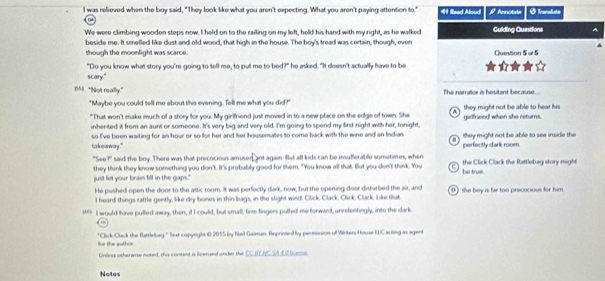 was relieved when the boy said, "They look like what you aren't expecting. What you aren't paying attention to." 41 Read Aloud β Annotute O franalate
We were climbing wooden steps now. I held on to the railing on my left, held his hand with my right, as he walked Guiding Questions A
beside me. It smelled like dust and old wood, that high in the house. The boy's tread was certain, though, even Question 5 at 5
though the moonlight was scarce.
"Do you know what story you're going to tell me, to put me to bed?" he asked. "It doesn't actually have to be
scary."
Bl "Not really." The narrallor is hesitant because...
"Maybe you could tell me about this evening. Tell me what you did?" they might not be able to hear his
"That won't make much of a story for you. My girlfriend just moved in to a new place on the edge of town. She girlfriend when she returns.
inherited it from an aunt or someone. I's very big and very old. I'm going to spend my first night with her, tonight,
ta koo way." so I've been waiting for an hour or so for her and her housemates to come back with the wine and an Indian perfecitly dark room. they might not be able to see inside the
"See?" said the boy. There was that precocious amusen ant again. But all kids can be irsuferable sometimes, when be true. the Click Clack the Rattlebag story might
just let your brain fill in the gaps.' they think they know something you don't. It's probably good for them. "You know all that. But you don't think. You
He pushed open the door to the attic room. It was perfectly dark, now, but the opening door disturbed the air, and 0) the boy is far too precocious for him
I heard things rattle gently, like dry bones in thin bags, in the slight wind. Click. Clack. Click, Clack. Like that.
1499 II would have pulled away, then, if I could, but small, firm fingers pulled me forward, unrefentingly, into the dark
"Click-Cluack the Rattlelbag." Text copyright t6 2015 by feil Gaiman. Reprinted by perission of Witers House ELC acting as agent for the author
Unless otherwise noted, this content is licensed under the CC IENC SAEBIcass.
Notes