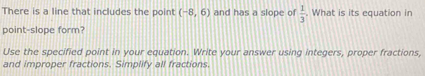 There is a line that includes the point (-8,6) and has a slope of  1/3 . What is its equation in 
point-slope form? 
Use the specified point in your equation. Write your answer using integers, proper fractions, 
and improper fractions. Simplify all fractions.