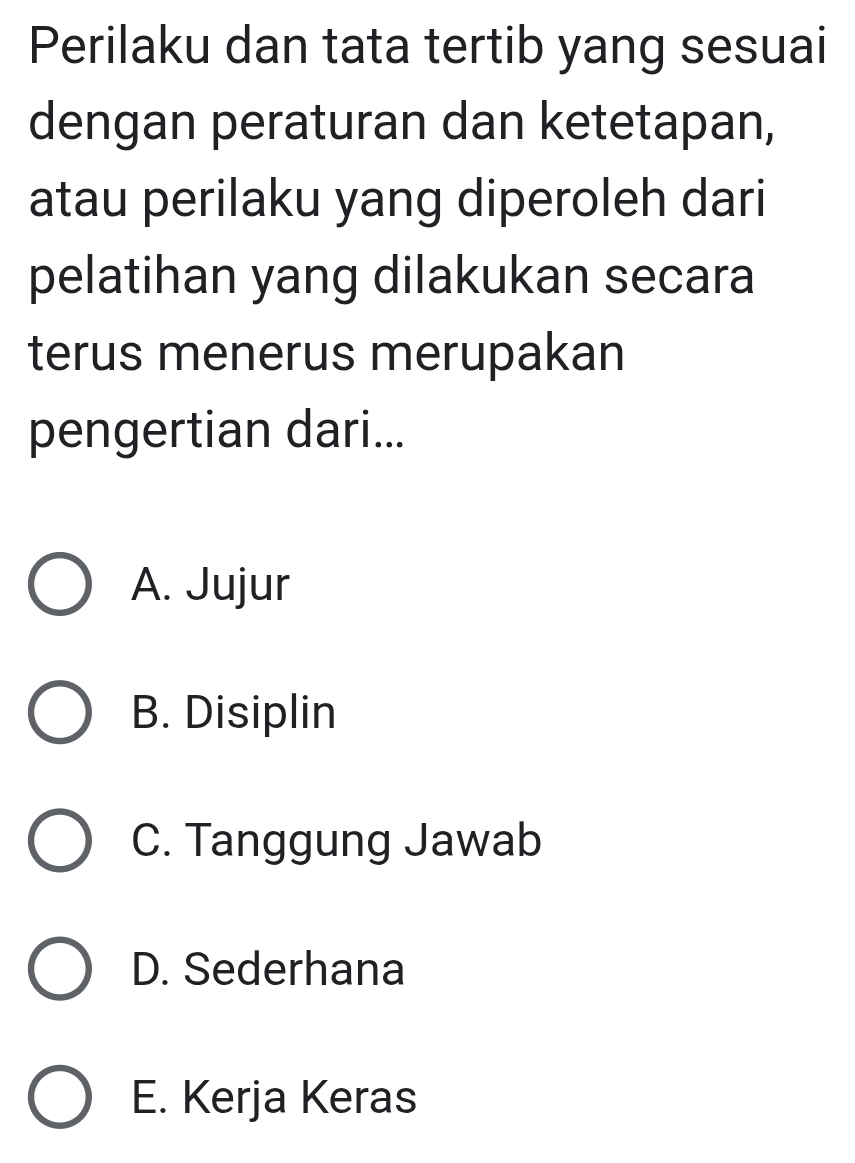 Perilaku dan tata tertib yang sesuai
dengan peraturan dan ketetapan,
atau perilaku yang diperoleh dari
pelatihan yang dilakukan secara
terus menerus merupakan
pengertian dari...
A. Jujur
B. Disiplin
C. Tanggung Jawab
D. Sederhana
E. Kerja Keras