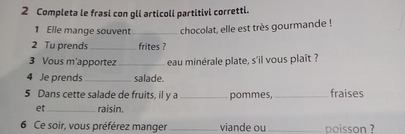 Completa le frasi con gli articoli partitivi corretti. 
1 Elle mange souvent_ 
chocolat, elle est très gourmande ! 
2 Tu prends _frites ? 
3 Vous m’apportez_ eau minérale plate, s'il vous plaît ? 
4 Je prends _salade. 
5 Dans cette salade de fruits, il y a _pommes, _fraises 
et_ raisin. 
6 Ce soir, vous préférez manger_ viande ou _poisson ?