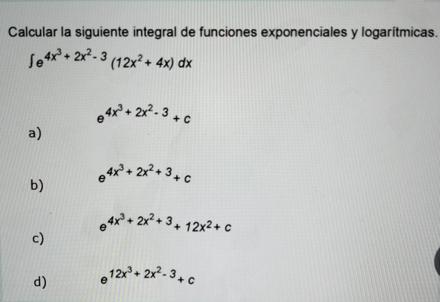 Calcular la siguiente integral de funciones exponenciales y logarítmicas.
∈t e^(4x^3)+2x^2-3(12x^2+4x)dx
e^(4x^3)+2x^2-3+c
a)
e^(4x^3)+2x^2+3+c
b)
e^(4x^3)+2x^2+3+12x^2+c
c)
d)
e^(12x^3)+2x^2-3+c