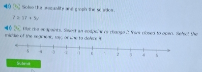 Solve the inequality and graph the solution.
7≥ 17+5y
Plot the endpoints. Select an endpoint to change it from closed to open. Select the 
middle of the segment, ray, or line to delete it. 
Submit