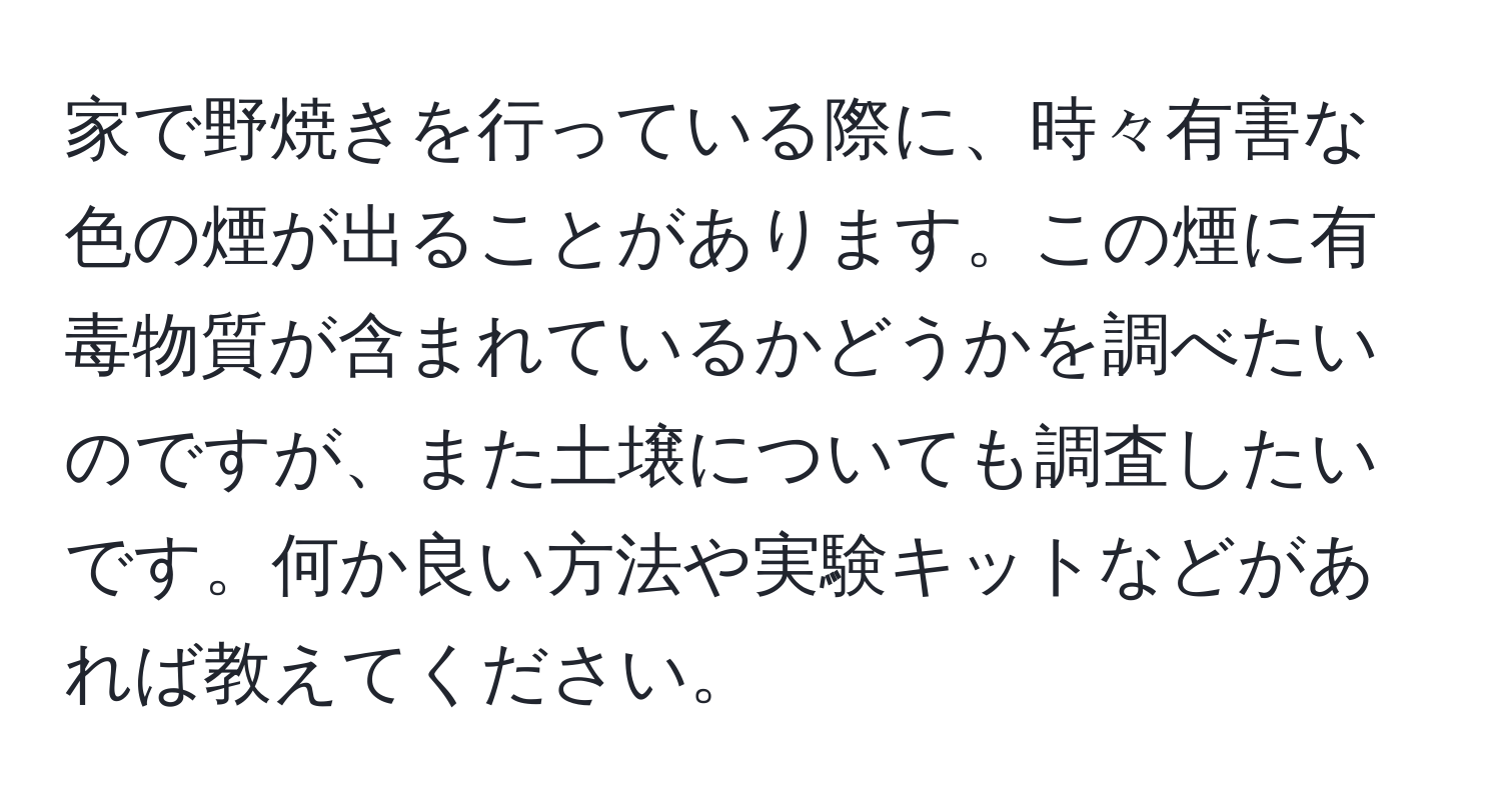 家で野焼きを行っている際に、時々有害な色の煙が出ることがあります。この煙に有毒物質が含まれているかどうかを調べたいのですが、また土壌についても調査したいです。何か良い方法や実験キットなどがあれば教えてください。