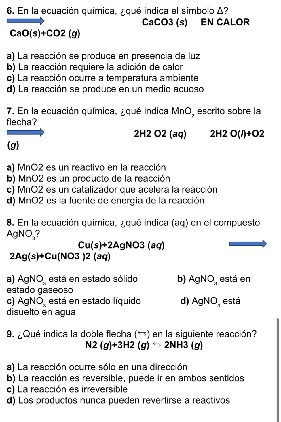 En la ecuación química, ¿qué indica el símbolo Δ?
CaCO3 (s) EN CALOR
CaO(s)+CO2(g)
a) La reacción se produce en presencia de luz
b) La reacción requiere la adición de calor
c) La reacción ocurre a temperatura ambiente
d) La reacción se produce en un medio acuoso
7. En la ecuación química, ¿qué indica MnO_2 escrito sobre la
flecha?
2H2 O2 (aq) 2H2O(l)+O2
(g)
a) MnO2 es un reactivo en la reacción
b) MnO2 es un producto de la reacción
c) MnO2 es un catalizador que acelera la reacción
d) MnO2 es la fuente de energía de la reacción
8. En la ecuación química, ¿qué indica (aq) en el compuesto
AgNO_3 ?
Cu(s)+2AgNO3(aq)
2Ag(s)+Cu(NO3)2(aq)
a) AgNO_3 está en estado sólido b) AgNO_3 está en
estado gaseoso
c) AgNO_3 está en estado líquido d) AgNO_3 está
disuelto en agua
9. ¿Qué indica la doble flecha () en la siguiente reacción?
N2(g)+3H2(g)Longleftrightarrow 2NH3(g)
a) La reacción ocurre sólo en una dirección
b) La reacción es reversible, puede ir en ambos sentidos
c) La reacción es irreversible
d) Los productos nunca pueden revertirse a reactivos