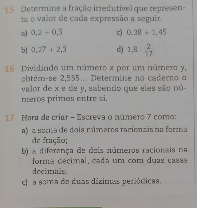 Determine a fração irredutível que represen-
ta o valor de cada expressão a seguir.
a) 0,2+0, overline 3 c) 0, 3overline 8+1, 4overline 5
b) 0, 2overline 7+2, overline 3 d) 1,overline 8·  2/17 
16 Dividindo um número x por um número y,
obtém-se 2,555... Determine no caderno o
valor de x e de y, sabendo que eles são nú-
meros primos entre si.
17 Hora de criar - Escreva o número 7 como:
a) a soma de dois números racionais na forma
de fração;
b) a diferença de dois números racionais na
forma decimal, cada um com duas casas
decimais;
c) a soma de duas dízimas periódicas.