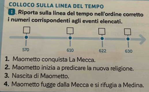 COLLOCO SULLA LINEA DEL TEMPO 
Riporta sulla linea del tempo nell'ordine corretto 
i numeri corrispondenti agli eventi elencati. 
1. Maometto conquista La Mecca. 
2. Maometto inizia a predicare la nuova religione. 
3. Nascita di Maometto. 
4. Maometto fugge dalla Mecca e si rifugia a Medina.