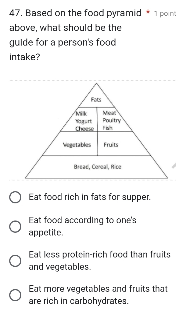 Based on the food pyramid * 1 point
above, what should be the
guide for a person's food
intake?
Eat food rich in fats for supper.
Eat food according to one's
appetite.
Eat less protein-rich food than fruits
and vegetables.
Eat more vegetables and fruits that
are rich in carbohydrates.