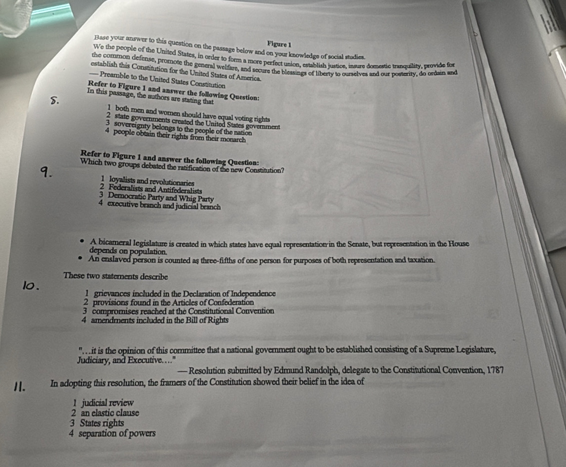 Figure 1
Base your answer to this question on the passage below and on your knowledge of social studies.
We the people of the United States, in order to form a more perfect union, establish justice. insure domestic tranquility, provide for
the common defense, promote the general welfare, and secure the blessings of liberty to ourselves and our posterity, do ordain and
establish this Constitution for the United States of America.
— Preamble to the United States Constitution
Refer to Figure 1 and answer the following Question:
In this passage, the authors are stating that
8. 1 both men and women should have equal voting rights
2 state governments created the United States government
3 sovereignty belongs to the people of the nation
4 people obtain their rights from their monarch
Refer to Figure 1 and answer the following Question:
Which two groups debated the ratification of the new Constitution?
1. 1 loyalists and revolutionaries
2 Federalists and Antifederalists
3 Democratic Party and Whig Party
4 executive branch and judicíal branch
A bicameral legislature is created in which states have equal representation in the Senate, but representation in the House
depends on population.
An enslaved person is counted as three-fifths of one person for purposes of both representation and taxation.
These two statements describe
lo. l grievances included in the Declaration of Independence
2 provisions found in the Articles of Confederation
3 compromises reached at the Constitutional Convention
4 amendments included in the Bill of Rights
". it is the opinion of this committee that a national government ought to be established consisting of a Supreme Legislature,
Judiciary, and Executive....
— Resolution submitted by Edmund Randolph, delegate to the Constitutional Convention, 1787
1. In adopting this resolution, the framers of the Constitution showed their belief in the idea of
1 judicial review
2 an elastic clause
3 States rights
4 separation of powers