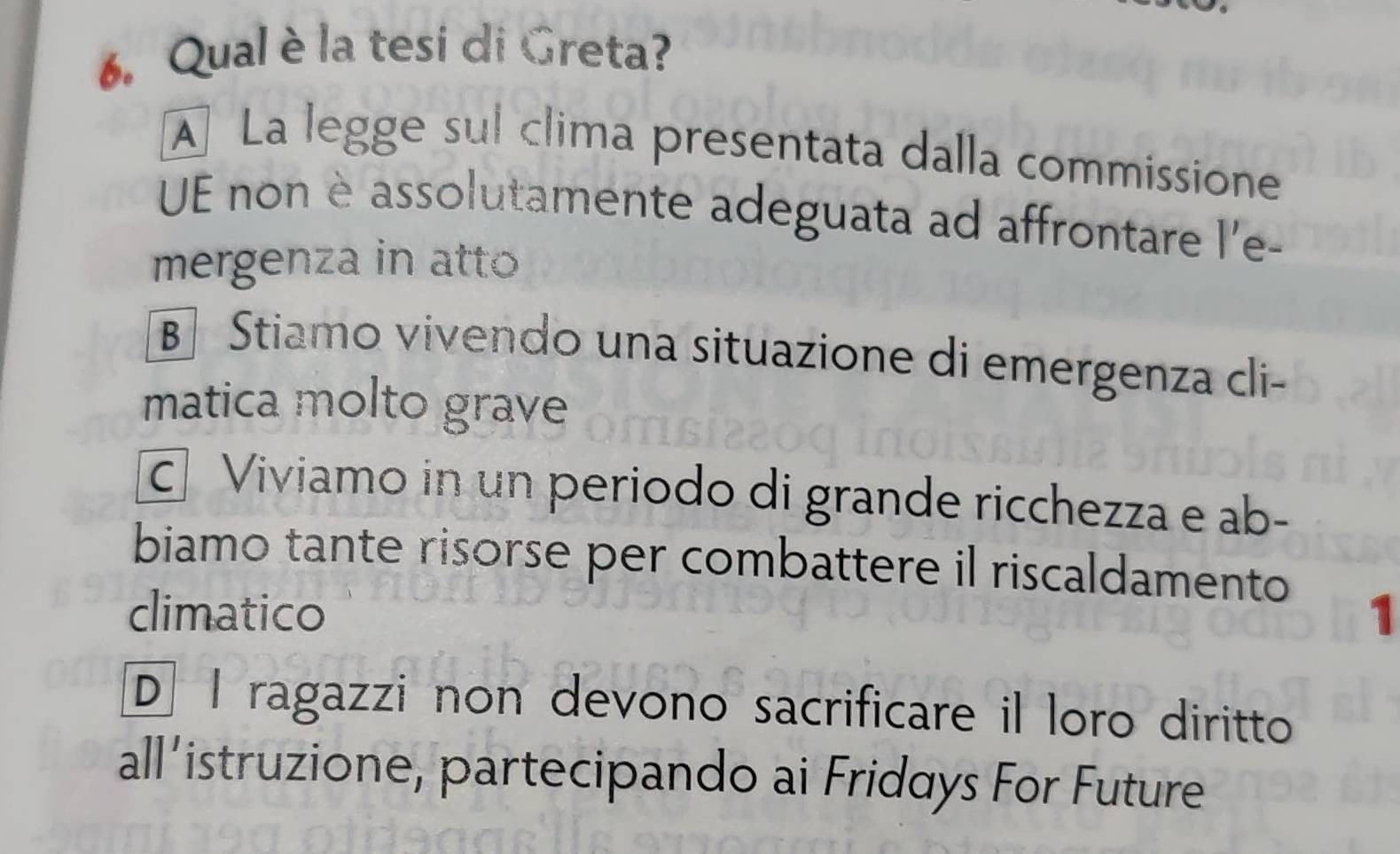 Qual è la tesi di Greta?
A La legge sul clima presentata dalla commissione
UE non è assolutamente adeguata ad affrontare l'e-
mergenza in atto
B Stiamo vivendo una situazione di emergenza cli-
matica molto grave
Viviamo in un periodo di grande ricchezza e ab-
biamo tante risorse per combattere il riscaldamento
climatico 1
D I ragazzi non devono sacrificare il loro diritto
all’istruzione, partecipando ai Fridays For Future