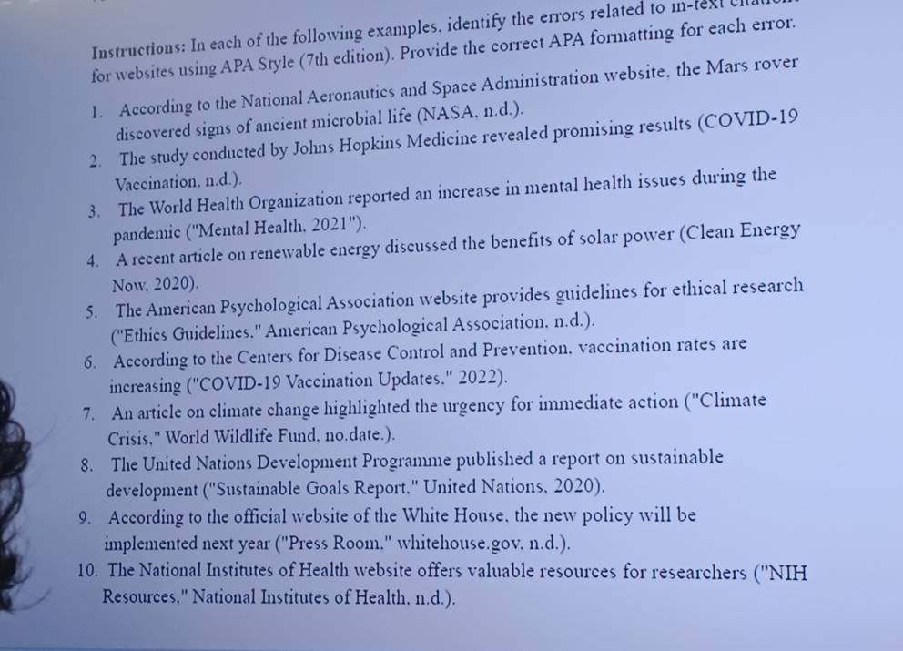 Instructions: In each of the following examples, identify the errors related to in-text c 
for websites using APA Style (7th edition). Provide the correct APA formatting for each error. 
1. According to the National Aeronautics and Space Administration website, the Mars rover 
discovered signs of ancient microbial life (NASA, n.d.). 
2. The study conducted by Johns Hopkins Medicine revealed promising results (COVID-19 
Vaccination. n.d.). 
3. The World Health Organization reported an increase in mental health issues during the 
pandemic ('Mental Health. 2021 "). 
4. A recent article on renewable energy discussed the benefits of solar power (Clean Energy 
Now. 2020). 
5. The American Psychological Association website provides guidelines for ethical research 
(''Ethics Guidelines.'' American Psychological Association. n.d.). 
6. According to the Centers for Disease Control and Prevention, vaccination rates are 
increasing (''COVID-19 Vaccination Updates.'' 2022). 
7. An article on climate change highlighted the urgency for immediate action (''Climate 
Crisis," World Wildlife Fund, no.date.). 
8. The United Nations Development Programme published a report on sustainable 
development ("Sustainable Goals Report." United Nations, 2020). 
9. According to the official website of the White House, the new policy will be 
implemented next year ("Press Room." whitehouse.gov. n.d.). 
10. The National Institutes of Health website offers valuable resources for researchers (''NIH 
Resources," National Institutes of Health. n.d.).