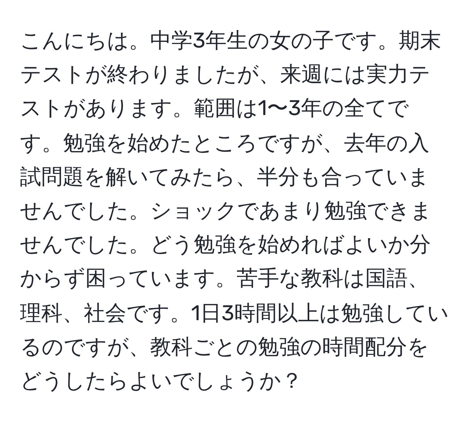 こんにちは。中学3年生の女の子です。期末テストが終わりましたが、来週には実力テストがあります。範囲は1〜3年の全てです。勉強を始めたところですが、去年の入試問題を解いてみたら、半分も合っていませんでした。ショックであまり勉強できませんでした。どう勉強を始めればよいか分からず困っています。苦手な教科は国語、理科、社会です。1日3時間以上は勉強しているのですが、教科ごとの勉強の時間配分をどうしたらよいでしょうか？