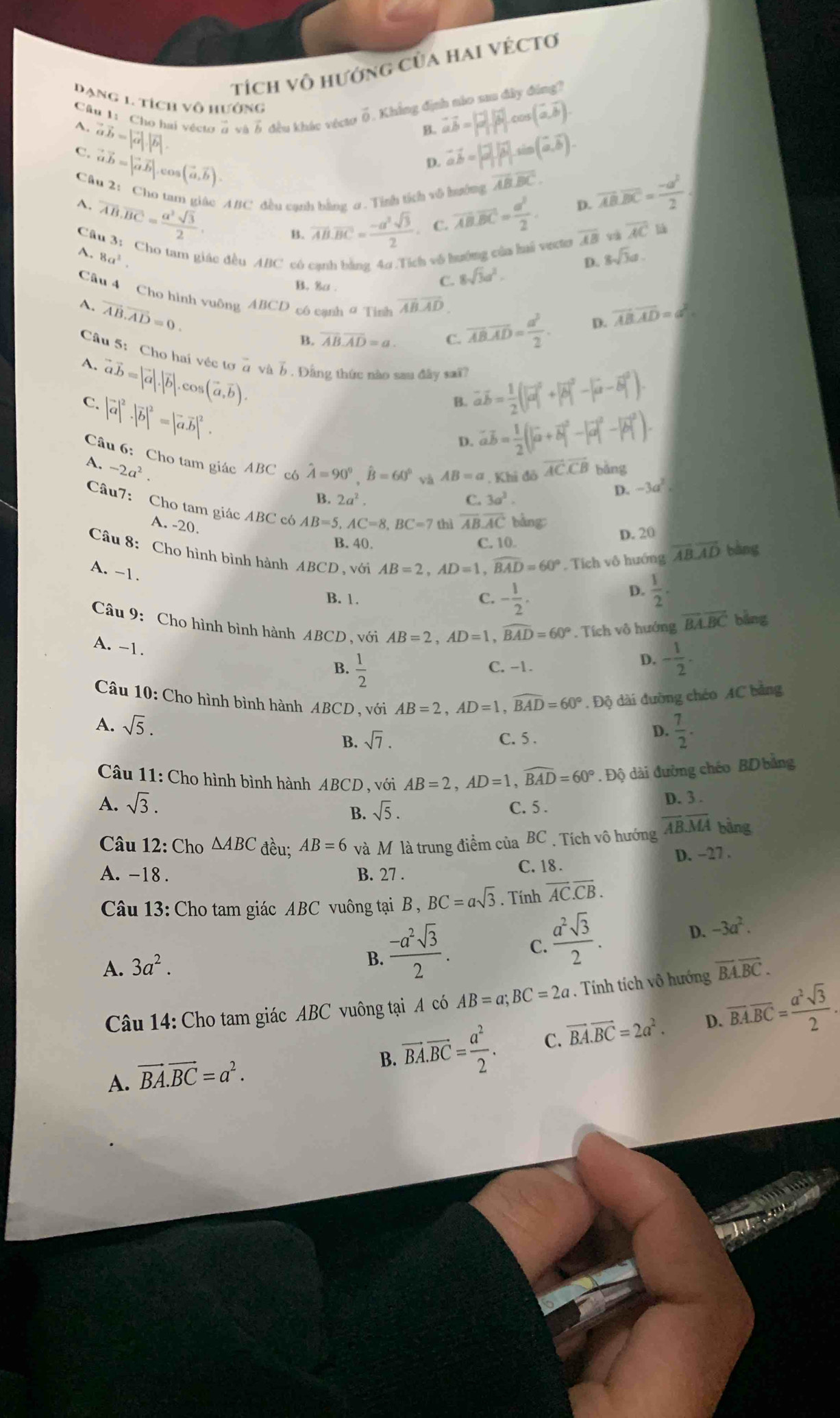 tích vô hướng của hai vÉctơ
Dạng 1. tích vô hướng
Cầu 1: Cho hai vécto ở và ễ đều khác vécto ổ . Khẳng định nio sau đây đing?
A. vector avector b= B. vector avector b=|vector a||vector b|cos (vector a,vector b).
C. vector ab= 45 UO (vector a,vector b).
D. vector aoverline b=|vector a||vector b|sin (vector a,overline b).
Câu 2: Cho tam giác ABC đều cạnh bằng σ. Tình tích vô hưởng
overline ABoverline BC.
4. overline AB.overline BC= a^2sqrt(3)/2 .
B. overline AB.overline BC= (-a^2sqrt(3))/2  C vector AB.overline BC= a^2/2 . D. overline AB.overline BC= (-a^2)/2 
overline AB sà overline AC liá
Câu 3: Cho tam giác đều ABC có cạnh bằng 4a .Tích vô hướng của hai vecte A. 8a^2 8sqrt(3)a.
D.
B. 8a .
C. 8sqrt(3)a^2.
Câu 4 Cho hình vuông ABCD có cạnh9 Tình overline ABoverline AD overline AB· vector AD= a^2/2 .
A. vector AB.vector AD=0. overline AB.overline AD=a^2.
D.
B. overline AB.overline AD=a. C.
Câu 5: Cho hai véc tơ ở và b . Đằng thức nào sau đây sa vector avector b= 1/2 (|vector a|^2+|vector b|^2-|vector a-vector b|^2).
A. vector avector b=|vector a|.|vector b|.cos (vector a,vector b).
C. |vector a|^2· |vector b|^2=|vector avector b|^2.
B.
D. vector aoverline b= 1/2 (|vector a+vector b|^2-|vector a|^2-|vector b|^2).
Câu 6: Cho tam giác ABC cô hat A=90^0,hat B=60^0 và AB=a , Khi đô
A. -2a^2. overline ACoverline CB bàng
B. 2a^2. C. 3a^3.
D. -3a^2
Câu7: Cho tam giác ABC có AB=5,AC=8,BC=7 thì overline ABoverline AC bàng
A. -20.
B. 40. C. 10. D. 20
Câu 8: Cho hình bình hành ABCD, với AB=2,AD=1,
A. -1.
widehat BAD=60°. Tích vô hướng overline AB.overline AD bàng
B. 1. C. - 1/2 .
D.  1/2 .
Câu 9: Cho hình bình hành ABCD 、 với AB=2,AD=1,widehat BAD=60°. Tích vô hướng overline BA.overline BC bǎng
A. -1.
B.  1/2  C. -1.
D. - 1/2 .
Câu 10: Cho hình bình hành ABCD , với AB=2,AD=1,widehat BAD=60°. Độ dài đường chéo AC bằng
A. sqrt(5).
B. sqrt(7). C. 5 .
D.  7/2 .
Câu 11: Cho hình bình hành ABCD , với AB=2,AD=1,widehat BAD=60°. Độ dài đường chéo BD bằng
A. sqrt(3). D. 3 .
B. sqrt(5). C. 5 .
Câu 12: Cho △ ABC đều; AB=6 và Mộ là trung điểm của BC . Tích vô hướng overline ABoverline MA bảng
D. −27 .
A. -18 . B. 27 . C. 18 .
Câu 13: Cho tam giác ABC vuông tại B, BC=asqrt(3). Tính overline AC.overline CB.
B.  (-a^2sqrt(3))/2 .
C.  a^2sqrt(3)/2 .
D. -3a^2.
A. 3a^2. overline BA.overline BC.
Câu 14: Cho tam giác ABC vuông tại A có AB=a;BC=2a. Tính tích vô hướng
A. vector BA.vector BC=a^2.
B. vector BA.vector BC= a^2/2 . C. vector BA.vector BC=2a^2. D. overline BA.overline BC= a^2sqrt(3)/2 .