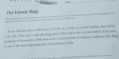 Dabe 
_ 
The Islamic Hajj 
The paragraph below tells about an event in November. Can you find and mark ten etrors in the paragraph? You 
might look for errors of capitalization, punctuation, spening, or gramear, 
Every Muslim who is abel must visit the sity of Mecca, Saudi Arabia, once in his 
or her life. This trip is calls the Hajj, and it often takes place in november. Ever year, 
hundreds of thousands of Muslim arrive to particpitate in religous traditions The Hajj 
is one of the most important part of the Islamic faith. 
n Wold grants usen germission to reproduce th is work she et for educasional purposes gelly.