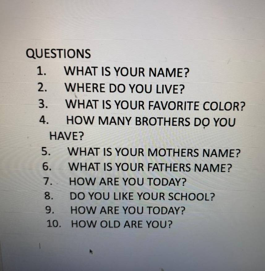 WHAT IS YOUR NAME? 
2. WHERE DO YOU LIVE? 
3. WHAT IS YOUR FAVORITE COLOR? 
4. HOW MANY BROTHERS DO YOU 
HAVE? 
5. WHAT IS YOUR MOTHERS NAME? 
6. WHAT IS YOUR FATHERS NAME? 
7. HOW ARE YOU TODAY? 
8. DO YOU LIKE YOUR SCHOOL? 
9. HOW ARE YOU TODAY? 
10. HOW OLD ARE YOU?