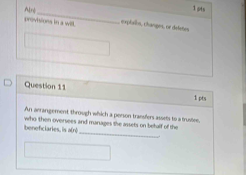 A(n) _explaíhs, changes, or deletes 
provisions in a will. 
Question 11 
1 pts 
An arrangement through which a person transfers assets to a trustee, 
_ 
who then oversees and manages the assets on behalf of the 
benefciaries, is a(n)