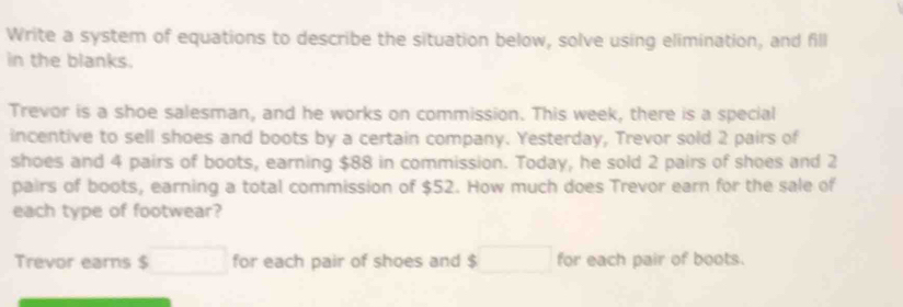 Write a system of equations to describe the situation below, solve using elimination, and fill 
in the blanks. 
Trevor is a shoe salesman, and he works on commission. This week, there is a special 
incentive to sell shoes and boots by a certain company. Yesterday, Trevor sold 2 pairs of 
shoes and 4 pairs of boots, earning $88 in commission. Today, he sold 2 pairs of shoes and 2
pairs of boots, earning a total commission of $52. How much does Trevor earn for the sale of 
each type of footwear? 
Trevor earns $ □ for each pair of shoes and $ □ for each pair of boots.