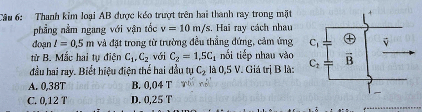 Thanh kim loại AB được kéo trượt trên hai thanh ray trong mặt
phẳng nằm ngang với vận tốc v=10m/s. Hai ray cách nhau
đoạn l=0,5m và đặt trong từ trường đều thẳng đứng, cảm ứng 
từ B. Mắc hai tụ điện C_1,C_2 với C_2=1,5C_1 nối tiếp nhau vào
đầu hai ray. Biết hiệu điện thế hai đầu tụ C_2 là 0,5 V. Giá trị B là:
A. 0,38T B. 0,04 T
C. 0,12 T D. 0,25 T