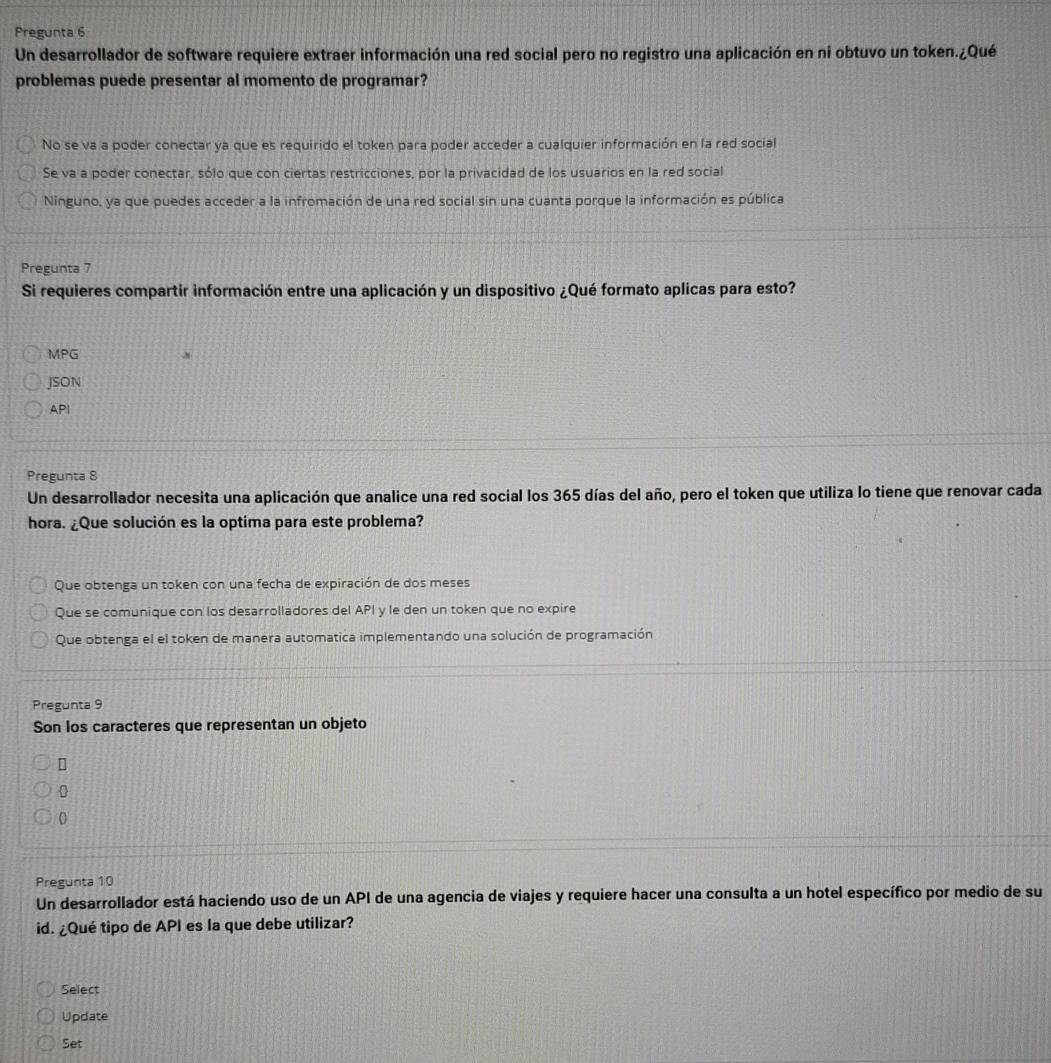 Pregunta 6
Un desarrollador de software requiere extraer información una red social pero no registro una aplicación en ni obtuvo un token.¿Qué
problemas puede presentar al momento de programar?
No se va a poder conectar ya que es requirido el token para poder acceder a cualquier información en la red social
Se va a poder conectar, sólo que con ciertas restricciones, por la privacidad de los usuarios en la red social
Ninguno, ya que puedes acceder a la infromación de una red social sin una cuanta porque la información es pública
Pregunta 7
Si requieres compartir información entre una aplicación y un dispositivo ¿Qué formato aplicas para esto?
MPG
JSON
API
Pregunta 8
Un desarrollador necesita una aplicación que analice una red social los 365 días del año, pero el token que utiliza lo tiene que renovar cada
hora. ¿Que solución es la optima para este problema?
Que obtenga un token con una fecha de expiración de dos meses
Que se comunique con los desarrolladores del API y le den un token que no expire
Que obtenga el el token de manera automatica implementando una solución de programación
Pregunta 9
Son los caracteres que representan un objeto
0
0
Pregunta 10
Un desarrollador está haciendo uso de un API de una agencia de viajes y requiere hacer una consulta a un hotel específico por medio de su
id. ¿Qué tipo de API es la que debe utilizar?
Select
Update
Set