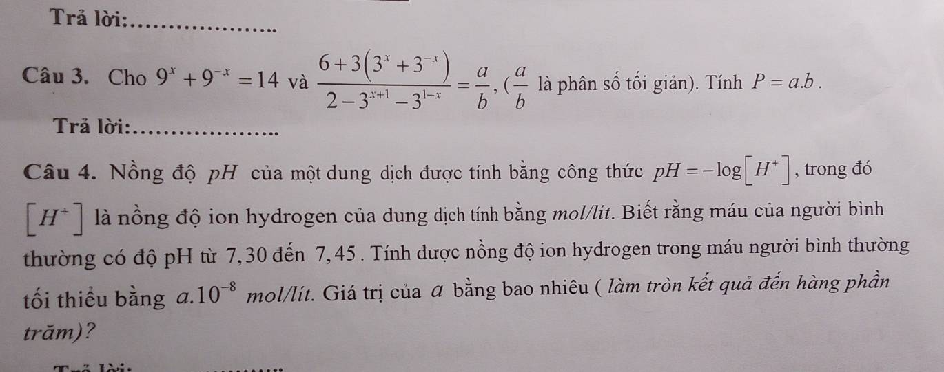 Trả lời:_ 
Câu 3. Cho 9^x+9^(-x)=14 và  (6+3(3^x+3^(-x)))/2-3^(x+1)-3^(1-x) = a/b , ( a/b  là phân số tối giản). Tính P=a.b. 
Trả lời:_ 
Câu 4. Nồng độ pH của một dung dịch được tính bằng công thức pH=-log [H^+] , trong đó
[H^+] là nồng độ ion hydrogen của dung dịch tính bằng mol/lít. Biết rằng máu của người bình 
thường có độ pH từ 7, 30 đến 7,45. Tính được nồng độ ion hydrogen trong máu người bình thường 
tối thiểu bằng a. 10^(-8) mol/lít. Giá trị của α bằng bao nhiêu ( làm tròn kết quả đến hàng phần 
trăm)?