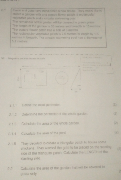 2.1 Zama and Letu have moved into a new house. They would like to 
create a garden with one square flower patch, a rectangular 
vegetable patch and a circular swimming pool. 
The remainder of the garden will be covered in green grass. 
The length of the garden is 35 metres and breadth is 15 metres. 
The square flower patch has a side of 3 metres. 
The rectangular vegetable patch is 7,5 metres in length by 1.5
metres in breadth. The circular swimming pool has a diameter of
5,2 metres
NB Diagrams are not drown to scole 

Ue p eo 3 ;2 

4 
2.1.1 Define the word perimeter. (2) 
2.1.2 Determine the perimeter of the whole garden. (2) 
2.1.3 Calculate the area of the whole garden. (2) 
2.1.4 Calculate the area of the pool. (2) 
2.1.5 They decided to create a triangular patch to house some 
chickens. They wanted the gate to be placed on the slanting 
side of the triangular patch. Calculate the LENGTH of the (3) 
slanting side. 
2.2 Calculate the area of the garden that will be covered in 
grass only.