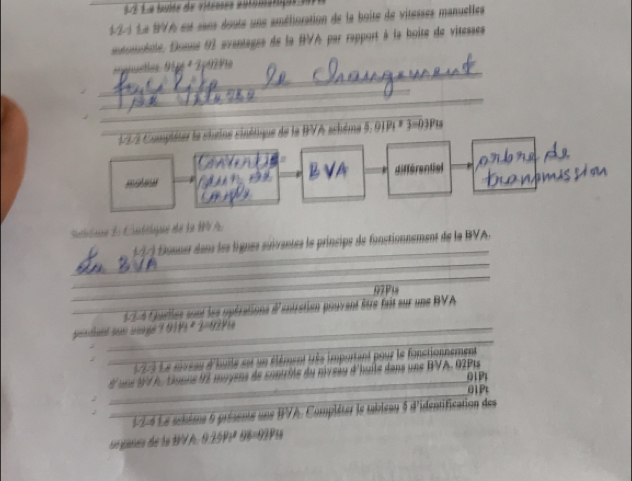 àÀ La buite de vitesses automatiqus d 
4-2-1 Le 1VA est sans doute uns amélioration de la boite de vitesses manuelles 
onolole, Donné 91 avantagee de la BVA par rapport à la boite de vitesses 
_ 
tes 01p º 2p029e 
_ 
_ 
_ 
12-2 Compléter le chrine sinétique de la BVA schème 5, 01P| * 3=03Pt
_ 
B VA différential 
Shlone d Ctélque de la 1V A. 
_ 
(77) Donner dans les lignes suïventes le príncipe de fonstionnement de la BVA. 
_ 
_ 
_ 
97P1 
_ 7 4 Qurlles sont les upérations d'antration pouvant être fait sur uns BVA 
_ 
geinthaéd som sangé 7 0191 º 2=0291e
_ 193 Le nivsau d'buile set un élément très important pour le fonctionnement 
d'uns t4 A, tionne t2 moyens de sontrôte du nivesu d'huite dans uns BVA.92P| 
_01P1 
_ 
01Pt 
_ 1-2-4 Le schème 6 présente une BVA. Compléter le tableau 5 d'identification des 
sié gnisto de la 1V A. 9.2591ª 08=0291